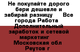 Не покупайте дорого,бери дешевле и забирай разницу!! - Все города Работа » Дополнительный заработок и сетевой маркетинг   . Московская обл.,Реутов г.